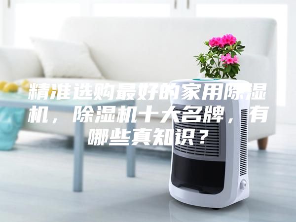 精準(zhǔn)選購最好的家用除濕機(jī)，除濕機(jī)十大名牌，有哪些真知識？