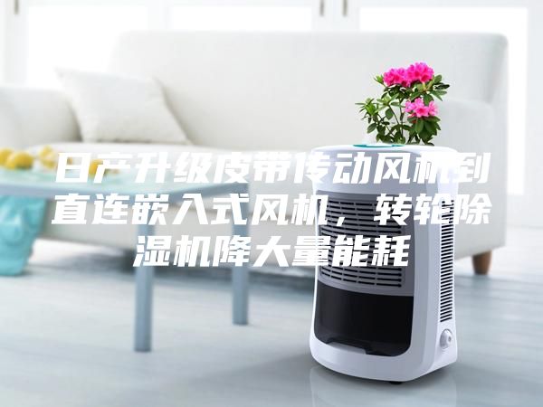 日產(chǎn)升級皮帶傳動風(fēng)機到直連嵌入式風(fēng)機，轉(zhuǎn)輪除濕機降大量能耗